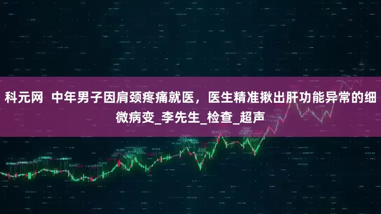 科元网  中年男子因肩颈疼痛就医，医生精准揪出肝功能异常的细微病变_李先生_检查_超声