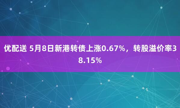 优配送 5月8日新港转债上涨0.67%，转股溢价率38.15%