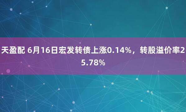 天盈配 6月16日宏发转债上涨0.14%，转股溢价率25.78%