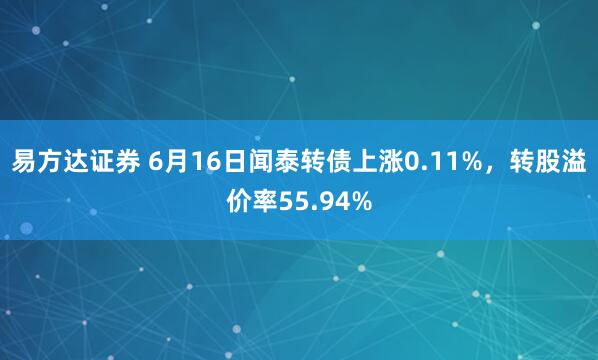 易方达证券 6月16日闻泰转债上涨0.11%，转股溢价率55.94%