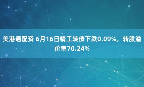 美港通配资 6月16日精工转债下跌0.09%，转股溢价率70.24%