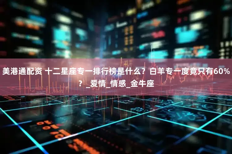 美港通配资 十二星座专一排行榜是什么？白羊专一度竟只有60%？_爱情_情感_金牛座