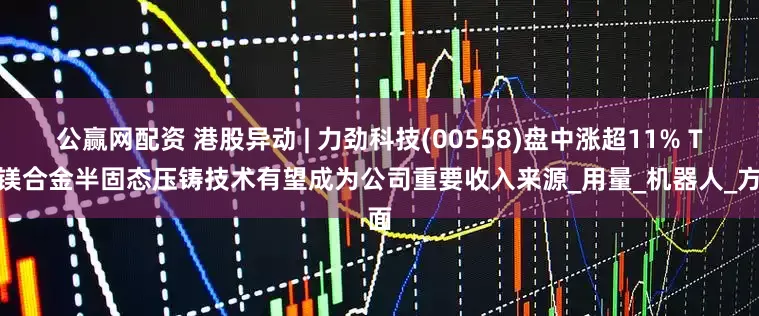 公赢网配资 港股异动 | 力劲科技(00558)盘中涨超11% TPI镁合金半固态压铸技术有望成为公司重要收入来源_用量_机器人_方面