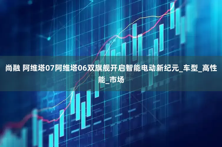 尚融 阿维塔07阿维塔06双旗舰开启智能电动新纪元_车型_高性能_市场