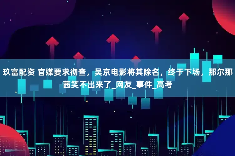 玖富配资 官媒要求彻查，吴京电影将其除名，终于下场，那尔那茜笑不出来了_网友_事件_高考