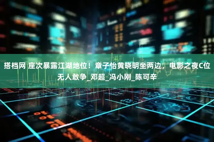搭档网 座次暴露江湖地位！章子怡黄晓明坐两边，电影之夜C位无人敢争_邓超_冯小刚_陈可辛