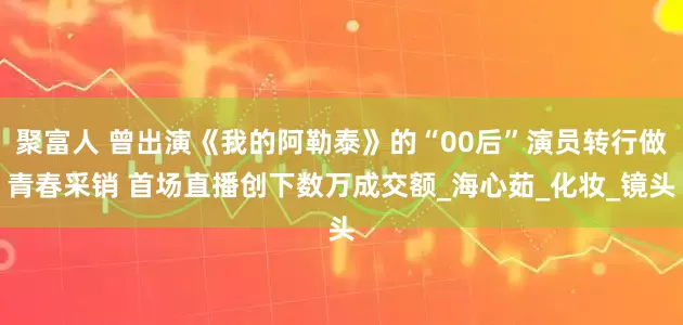 聚富人 曾出演《我的阿勒泰》的“00后”演员转行做青春采销 首场直播创下数万成交额_海心茹_化妆_镜头