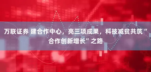 万联证券 建合作中心，亮三项成果，科技减贫共筑“合作创新增长”之路