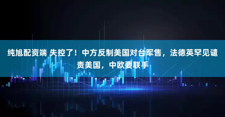 纯旭配资端 失控了！中方反制美国对台军售，法德英罕见谴责美国，中欧要联手