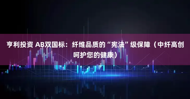 亨利投资 AB双国标：纤维品质的“宪法”级保障（中纤高创呵护您的健康）