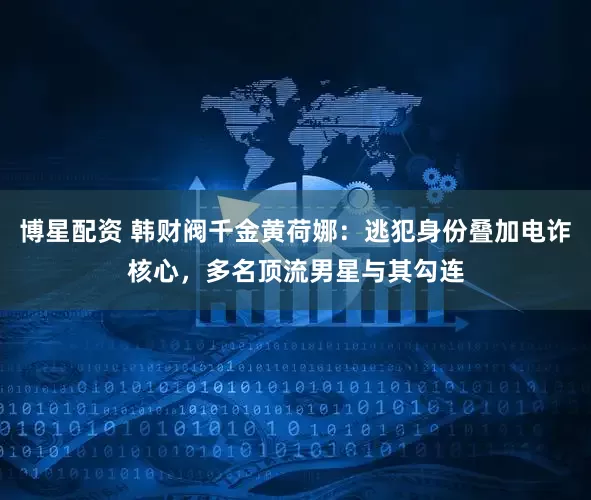 博星配资 韩财阀千金黄荷娜：逃犯身份叠加电诈核心，多名顶流男星与其勾连